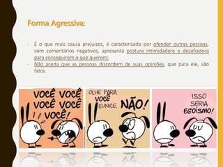 Forma Agressiva:
- É o que mais causa prejuízos, é caracterizado por ofender outras pessoas,
com comentários negativos, apresenta postura intimidadora e desafiadora
para conseguirem o que querem;
- Não aceita que as pessoas discordem de suas opiniões, que para ele, são
fatos.
 