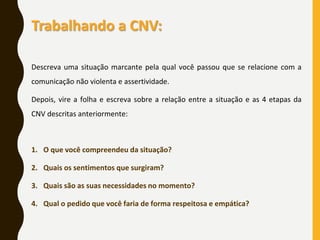 Trabalhando a CNV:
Descreva uma situação marcante pela qual você passou que se relacione com a
comunicação não violenta e assertividade.
Depois, vire a folha e escreva sobre a relação entre a situação e as 4 etapas da
CNV descritas anteriormente:
1. O que você compreendeu da situação?
2. Quais os sentimentos que surgiram?
3. Quais são as suas necessidades no momento?
4. Qual o pedido que você faria de forma respeitosa e empática?
 