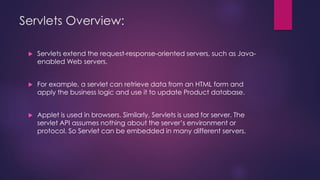Servlets Overview:
 Servlets extend the request-response-oriented servers, such as Java-
enabled Web servers.
 For example, a servlet can retrieve data from an HTML form and
apply the business logic and use it to update Product database.
 Applet is used in browsers. Similarly, Servlets is used for server. The
servlet API assumes nothing about the server’s environment or
protocol. So Servlet can be embedded in many different servers.
 