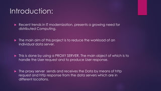 Introduction:
 Recent trends in IT modernization, presents a growing need for
distributed Computing.
 The main aim of this project is to reduce the workload of an
individual data server.
 This is done by using a PROXY SERVER. The main object of which is to
handle the User request and to produce User response.
 The proxy server sends and receives the Data by means of http
request and http response from the data servers which are in
different locations.
 