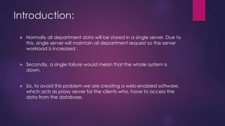 Introduction:
 Normally all department data will be stored in a single server. Due to
this, single server will maintain all department request so the server
workload is increased .
 Secondly, a single failure would mean that the whole system is
down.
 So, to avoid this problem we are creating a web-enabled software,
which acts as proxy server for the clients who, have to access the
data from the database.
 