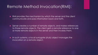 Remote Method Invocation(RMI):
 RMI provides the mechanism by which the server and the client
communicate and pass information back and forth.
 Server creates a number of remote objects, and makes references
to those remote objects. The client gets a remote reference to one
or more remote objects in the server and then invokes them.
 In such systems, a local surrogate (stub) object manages the
invocation on a remote object.
 