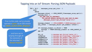 Tapping Into an IoT Stream: Parsing JSON Payloads
. . .
FOR i IN 0 .. messages_array.get_size - 1
LOOP
BEGIN
messages_object := JSON_OBJECT_T(messages_array.get(i));
message_json :=
UTL_RAW.CAST_TO_VARCHAR2(
UTL_ENCODE.BASE64_DECODE(UTL_RAW.CAST_TO_RAW(
messages_object.get_String('value'))));
message_element := JSON_ELEMENT_T.PARSE(message_json);
max_offset := messages_object.get_Number('offset');
IF( message_element.is_Object ) THEN
message := TREAT(message_element as JSON_OBJECT_T);
END IF;
mtr_id := message.get_String('meter_id');
tsRdgTime := message.get_Timestamp('timestamp');
nRdgKWHUsed := message.get_Number('KWH_Used');
nRdgMaxVolts := message.get_Number('Max_Volts');
nRdgMaxAmps := message.get_Number('Max_Amps');
nRdgSolarKWH := message.get_Number('Solar_KWH');
nRdgMtrBatPwr := message.get_Number('Btry_Rem');
. . .
Prior to this code, we’ve already
opened a cursor to an OSS stream
via DBMS_CLOUD.SEND_REQUEST …
… and here we’re
looping through all
the elements of
the returned IoT
Stream Payload
 