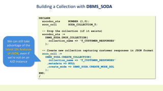Building a Collection with DBMS_SODA
DECLARE
socodoc_sts NUMBER (1,0);
soco_coll SODA_COLLECTION_T;
-- Drop the collection (if it exists)
socodoc_sts :=
DBMS_SODA.DROP_COLLECTION(
collection_name => 'T_CUSTOMER_RESPONSES'
);
-- Create new collection capturing customer responses in JSON format
soco_coll :=
DBMS_SODA.CREATE_COLLECTION(
collection_name => 'T_CUSTOMER_RESPONSES'
,metadata => NULL
,create_mode => DBMS_SODA.CREATE_MODE_DDL
);
END;
/
We can still take
advantage of the
latest 19c features
of JSON, even if
we’re not on an
AJD instance
 