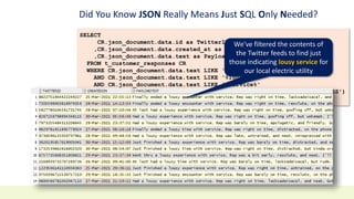 Did You Know JSON Really Means Just SQL Only Needed?
SELECT
CR.json_document.data.id as TwitterID
,CR.json_document.data.created_at as CreatedOn
,CR.json_document.data.text as PayloadText
FROM t_customer_responses CR
WHERE CR.json_document.data.text LIKE '%Exelon%'
AND CR.json_document.data.text LIKE '%lousy%'
AND CR.json_document.data.text LIKE '%service%'
AND TO_DATE(CR.json_document.data.created_at, 'DD-MON-YYYY HH24:MI:SS')
>= TO_DATE('2021-03-25', 'yyyy-mm-dd');
We’ve filtered the contents of
the Twitter feeds to find just
those indicating lousy service for
our local electric utility
 
