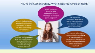 You’re the CEO of a Utility. What Keeps You Awake at Night?
Are any of our
customers at financial
risk to default on their
investments in solar
panel technology?
Are current solar energy
program customers likely
to recommend our
program to colleagues, or
maybe even request more
alternative energy
sources?
Has the 2020 pandemic
hurt our best customers’
ability to continue to
invest in alternate
energy sources?
What’s the long-term
return our customers
can expect to realize
on their solar energy
investment?
Which customers
would be best
candidates to take
advantage of our solar
panel program?
 
