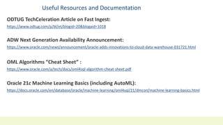 Useful Resources and Documentation
ODTUG TechCeleration Article on Fast Ingest:
https://www.odtug.com/p/bl/et/blogid=20&blogaid=1018
ADW Next Generation Availability Announcement:
https://www.oracle.com/news/announcement/oracle-adds-innovations-to-cloud-data-warehouse-031721.html
OML Algorithms “Cheat Sheet” :
https://www.oracle.com/a/tech/docs/oml4sql-algorithm-cheat-sheet.pdf
Oracle 21c Machine Learning Basics (including AutoML):
https://docs.oracle.com/en/database/oracle/machine-learning/oml4sql/21/dmcon/machine-learning-basics.html
 