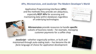 APIs, Microservices, and JavaScript: The Modern Developer’s World
Application Programming Interfaces (APIs)
and the methods they provide are ubiquitous,
especially REST APIs for accessing and
maintaining data within databases regardless
of underlying technologies
Microservices provide resources to handle specific
subsets of business needs – for example, managing
customer payments for a coffee shop
JavaScript – whether organically written, or built and
maintained through auto-coding tools – has become the de
facto language of choice for application development
 