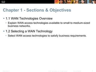 Presentation_ID 2© 2008 Cisco Systems, Inc. All rights reserved. Cisco Confidential
Chapter 1 - Sections & Objectives
 1.1 WAN Technologies Overview
• Explain WAN access technologies available to small to medium-sized
business networks.
 1.2 Selecting a WAN Technology
• Select WAN access technologies to satisfy business requirements.
 