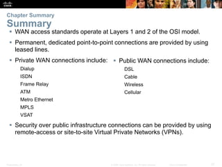 Presentation_ID 27© 2008 Cisco Systems, Inc. All rights reserved. Cisco Confidential
 WAN access standards operate at Layers 1 and 2 of the OSI model.
 Permanent, dedicated point-to-point connections are provided by using
leased lines.
 Private WAN connections include:
Dialup
ISDN
Frame Relay
ATM
Metro Ethernet
MPLS
VSAT
 Security over public infrastructure connections can be provided by using
remote-access or site-to-site Virtual Private Networks (VPNs).
Chapter Summary
Summary
 Public WAN connections include:
DSL
Cable
Wireless
Cellular
 