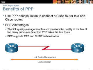 Presentation_ID 16© 2008 Cisco Systems, Inc. All rights reserved. Cisco Confidential
PPP Operation
Benefits of PPP
 Use PPP encapsulation to connect a Cisco router to a non-
Cisco router.
 PPP Advantages
• The link quality management feature monitors the quality of the link. If
too many errors are detected, PPP takes the link down.
• PPP supports PAP and CHAP authentication.
 