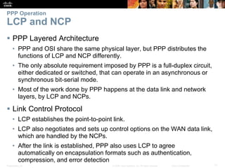 Presentation_ID 17© 2008 Cisco Systems, Inc. All rights reserved. Cisco Confidential
PPP Operation
LCP and NCP
 PPP Layered Architecture
• PPP and OSI share the same physical layer, but PPP distributes the
functions of LCP and NCP differently.
• The only absolute requirement imposed by PPP is a full-duplex circuit,
either dedicated or switched, that can operate in an asynchronous or
synchronous bit-serial mode.
• Most of the work done by PPP happens at the data link and network
layers, by LCP and NCPs.
 Link Control Protocol
• LCP establishes the point-to-point link.
• LCP also negotiates and sets up control options on the WAN data link,
which are handled by the NCPs.
• After the link is established, PPP also uses LCP to agree
automatically on encapsulation formats such as authentication,
compression, and error detection
 