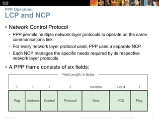 Presentation_ID 18© 2008 Cisco Systems, Inc. All rights reserved. Cisco Confidential
PPP Operation
LCP and NCP
 Network Control Protocol
• PPP permits multiple network layer protocols to operate on the same
communications link.
• For every network layer protocol used, PPP uses a separate NCP
• Each NCP manages the specific needs required by its respective
network layer protocols.
 A PPP frame consists of six fields:
 