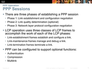 Presentation_ID 19© 2008 Cisco Systems, Inc. All rights reserved. Cisco Confidential
PPP Operation
PPP Sessions
 There are three phases of establishing a PPP session
• Phase 1: Link establishment and configuration negotiation
• Phase 2: Link quality determination (optional)
• Phase 3: Network layer protocol configuration negotiation
 LCP operation uses three classes of LCP frames to
accomplish the work of each of the LCP phases:
• Link-establishment frames establish and configure a link.
• Link-maintenance frames manage and debug a link.
• Link-termination frames terminate a link.
 PPP can be configured to support optional functions:
• Authentication
• Compression
• Multilink
 