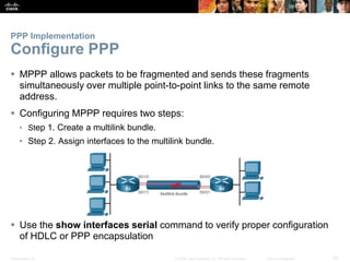 Presentation_ID 23© 2008 Cisco Systems, Inc. All rights reserved. Cisco Confidential
PPP Implementation
Configure PPP
 MPPP allows packets to be fragmented and sends these fragments
simultaneously over multiple point-to-point links to the same remote
address.
 Configuring MPPP requires two steps:
• Step 1. Create a multilink bundle.
• Step 2. Assign interfaces to the multilink bundle.
 Use the show interfaces serial command to verify proper configuration
of HDLC or PPP encapsulation
 