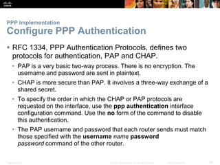 Presentation_ID 24© 2008 Cisco Systems, Inc. All rights reserved. Cisco Confidential
PPP Implementation
Configure PPP Authentication
 RFC 1334, PPP Authentication Protocols, defines two
protocols for authentication, PAP and CHAP.
• PAP is a very basic two-way process. There is no encryption. The
username and password are sent in plaintext.
• CHAP is more secure than PAP. It involves a three-way exchange of a
shared secret.
• To specify the order in which the CHAP or PAP protocols are
requested on the interface, use the ppp authentication interface
configuration command. Use the no form of the command to disable
this authentication.
• The PAP username and password that each router sends must match
those specified with the username name password
password command of the other router.
 