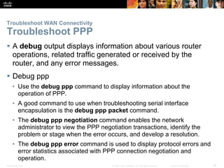 Presentation_ID 26© 2008 Cisco Systems, Inc. All rights reserved. Cisco Confidential
Troubleshoot WAN Connectivity
Troubleshoot PPP
 A debug output displays information about various router
operations, related traffic generated or received by the
router, and any error messages.
 Debug ppp
• Use the debug ppp command to display information about the
operation of PPP.
• A good command to use when troubleshooting serial interface
encapsulation is the debug ppp packet command.
• The debug ppp negotiation command enables the network
administrator to view the PPP negotiation transactions, identify the
problem or stage when the error occurs, and develop a resolution.
• The debug ppp error command is used to display protocol errors and
error statistics associated with PPP connection negotiation and
operation.
 