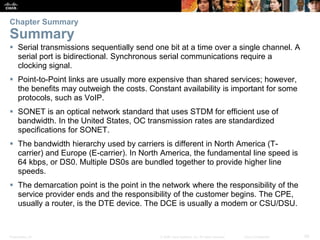 Presentation_ID 29© 2008 Cisco Systems, Inc. All rights reserved. Cisco Confidential
Chapter Summary
Summary
 Serial transmissions sequentially send one bit at a time over a single channel. A
serial port is bidirectional. Synchronous serial communications require a
clocking signal.
 Point-to-Point links are usually more expensive than shared services; however,
the benefits may outweigh the costs. Constant availability is important for some
protocols, such as VoIP.
 SONET is an optical network standard that uses STDM for efficient use of
bandwidth. In the United States, OC transmission rates are standardized
specifications for SONET.
 The bandwidth hierarchy used by carriers is different in North America (T-
carrier) and Europe (E-carrier). In North America, the fundamental line speed is
64 kbps, or DS0. Multiple DS0s are bundled together to provide higher line
speeds.
 The demarcation point is the point in the network where the responsibility of the
service provider ends and the responsibility of the customer begins. The CPE,
usually a router, is the DTE device. The DCE is usually a modem or CSU/DSU.
 