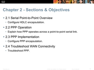 Presentation_ID 10© 2008 Cisco Systems, Inc. All rights reserved. Cisco Confidential
Chapter 2 - Sections & Objectives
 2.1 Serial Point-to-Point Overview
• Configure HDLC encapsulation.
 2.2 PPP Operation
• Explain how PPP operates across a point-to-point serial link.
 2.3 PPP Implementation
• Configure PPP encapsulation.
 2.4 Troubleshoot WAN Connectivity
• Troubleshoot PPP.
 