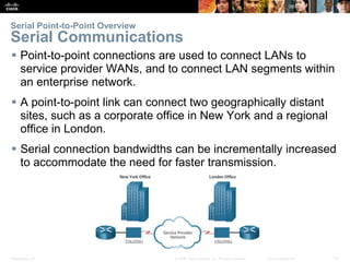 Presentation_ID 12© 2008 Cisco Systems, Inc. All rights reserved. Cisco Confidential
Serial Point-to-Point Overview
Serial Communications
 Point-to-point connections are used to connect LANs to
service provider WANs, and to connect LAN segments within
an enterprise network.
 A point-to-point link can connect two geographically distant
sites, such as a corporate office in New York and a regional
office in London.
 Serial connection bandwidths can be incrementally increased
to accommodate the need for faster transmission.
 