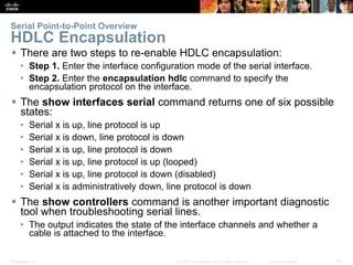 Presentation_ID 14© 2008 Cisco Systems, Inc. All rights reserved. Cisco Confidential
Serial Point-to-Point Overview
HDLC Encapsulation
 There are two steps to re-enable HDLC encapsulation:
• Step 1. Enter the interface configuration mode of the serial interface.
• Step 2. Enter the encapsulation hdlc command to specify the
encapsulation protocol on the interface.
 The show interfaces serial command returns one of six possible
states:
• Serial x is up, line protocol is up
• Serial x is down, line protocol is down
• Serial x is up, line protocol is down
• Serial x is up, line protocol is up (looped)
• Serial x is up, line protocol is down (disabled)
• Serial x is administratively down, line protocol is down
 The show controllers command is another important diagnostic
tool when troubleshooting serial lines.
• The output indicates the state of the interface channels and whether a
cable is attached to the interface.
 