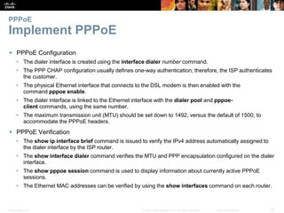 Presentation_ID 10© 2008 Cisco Systems, Inc. All rights reserved. Cisco Confidential
PPPoE
Implement PPPoE
 PPPoE Configuration
• The dialer interface is created using the interface dialer number command.
• The PPP CHAP configuration usually defines one-way authentication; therefore, the ISP authenticates
the customer.
• The physical Ethernet interface that connects to the DSL modem is then enabled with the
command pppoe enable.
• The dialer interface is linked to the Ethernet interface with the dialer pool and pppoe-
client commands, using the same number.
• The maximum transmission unit (MTU) should be set down to 1492, versus the default of 1500, to
accommodate the PPPoE headers.
 PPPoE Verification
• The show ip interface brief command is issued to verify the IPv4 address automatically assigned to
the dialer interface by the ISP router.
• The show interface dialer command verifies the MTU and PPP encapsulation configured on the dialer
interface.
• The show pppoe session command is used to display information about currently active PPPoE
sessions.
• The Ethernet MAC addresses can be verified by using the show interfaces command on each router.
 