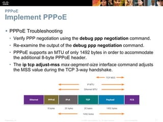 Presentation_ID 11© 2008 Cisco Systems, Inc. All rights reserved. Cisco Confidential
PPPoE
Implement PPPoE
 PPPoE Troubleshooting
• Verify PPP negotiation using the debug ppp negotiation command.
• Re-examine the output of the debug ppp negotiation command.
• PPPoE supports an MTU of only 1492 bytes in order to accommodate
the additional 8-byte PPPoE header.
• The ip tcp adjust-mss max-segment-size interface command adjusts
the MSS value during the TCP 3-way handshake.
 