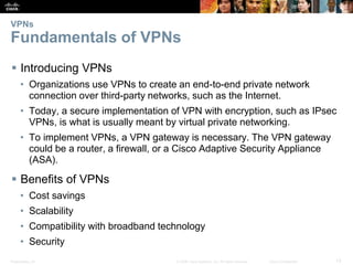 Presentation_ID 13© 2008 Cisco Systems, Inc. All rights reserved. Cisco Confidential
VPNs
Fundamentals of VPNs
 Introducing VPNs
• Organizations use VPNs to create an end-to-end private network
connection over third-party networks, such as the Internet.
• Today, a secure implementation of VPN with encryption, such as IPsec
VPNs, is what is usually meant by virtual private networking.
• To implement VPNs, a VPN gateway is necessary. The VPN gateway
could be a router, a firewall, or a Cisco Adaptive Security Appliance
(ASA).
 Benefits of VPNs
• Cost savings
• Scalability
• Compatibility with broadband technology
• Security
 