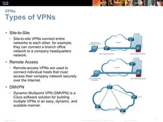 Presentation_ID 14© 2008 Cisco Systems, Inc. All rights reserved. Cisco Confidential
VPNs
Types of VPNs
 Site-to-Site
• Site-to-site VPNs connect entire
networks to each other, for example,
they can connect a branch office
network to a company headquarters
network.
 Remote Access
• Remote-access VPNs are used to
connect individual hosts that must
access their company network securely
over the Internet.
 DMVPN
• Dynamic Multipoint VPN (DMVPN) is a
Cisco software solution for building
multiple VPNs in an easy, dynamic, and
scalable manner.
 