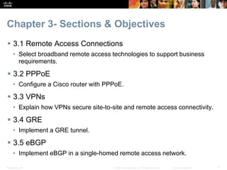 Presentation_ID 2© 2008 Cisco Systems, Inc. All rights reserved. Cisco Confidential
Chapter 3- Sections & Objectives
 3.1 Remote Access Connections
• Select broadband remote access technologies to support business
requirements.
 3.2 PPPoE
• Configure a Cisco router with PPPoE.
 3.3 VPNs
• Explain how VPNs secure site-to-site and remote access connectivity.
 3.4 GRE
• Implement a GRE tunnel.
 3.5 eBGP
• Implement eBGP in a single-homed remote access network.
 