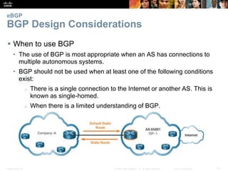 Presentation_ID 21© 2008 Cisco Systems, Inc. All rights reserved. Cisco Confidential
eBGP
BGP Design Considerations
 When to use BGP
• The use of BGP is most appropriate when an AS has connections to
multiple autonomous systems.
• BGP should not be used when at least one of the following conditions
exist:
o There is a single connection to the Internet or another AS. This is
known as single-homed.
o When there is a limited understanding of BGP.
 