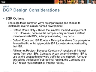 Presentation_ID 22© 2008 Cisco Systems, Inc. All rights reserved. Cisco Confidential
eBGP
BGP Design Considerations
 BGP Options
• There are three common ways an organization can choose to
implement BGP in a multi-homed environment:
o Default Route Only - This is the simplest method to implement
BGP. However, because the company only receives a default
route from both ISPs, sub-optimal routing may occur.
o Default Route and ISP Routes - This option allows Company-A to
forward traffic to the appropriate ISP for networks advertised by
that ISP.
o All Internet Routes - Because Company-A receives all Internet
routes from both ISPs, Company-A can determine which ISP to
use as the best path to forward traffic for any network. Although
this solves the issue of sub-optimal routing, the Company-A’s
BGP router must contain all Internet routes.
 