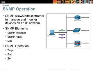Presentation_ID 16© 2008 Cisco Systems, Inc. All rights reserved. Cisco Confidential
SNMP
SNMP Operation
 SNMP allows administrators
to manage and monitor
devices on an IP network.
 SNMP Elements
• SNMP Manager
• SNMP Agent
• MIB
 SNMP Operation
• Trap
• Get
• Set
 