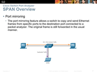 Presentation_ID 21© 2008 Cisco Systems, Inc. All rights reserved. Cisco Confidential
Cisco Switch Port Analyzer
SPAN Overview
 Port mirroring
• The port mirroring feature allows a switch to copy and send Ethernet
frames from specific ports to the destination port connected to a
packet analyzer. The original frame is still forwarded in the usual
manner.
 