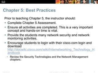 Presentation_ID 6© 2008 Cisco Systems, Inc. All rights reserved. Cisco Confidential
Chapter 5: Best Practices
Prior to teaching Chapter 5, the instructor should:
 Complete Chapter 5 Assessment.
 Ensure all activities are completed. This is a very important
concept and hands-on time is vital.
 Provide the students many network security and network
monitoring activities.
 Encourage students to login with their cisco.com login and
download
http://docwiki.cisco.com/wiki/Internetworking_Technology_H
andbook
• Review the Security Technologies and the Network Management
chapters.
 
