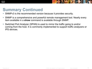 Presentation_ID 28© 2008 Cisco Systems, Inc. All rights reserved. Cisco Confidential
Summary Continued
 SNMPv3 is the recommended version because it provides security.
 SNMP is a comprehensive and powerful remote management tool. Nearly every
item available in a show command is available through SNMP.
 Switched Port Analyzer (SPAN) is used to mirror the traffic going to and/or
coming from the host. It is commonly implemented to support traffic analyzers or
IPS devices.
 