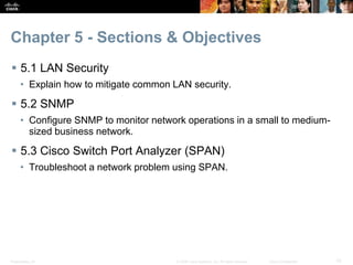 Presentation_ID 10© 2008 Cisco Systems, Inc. All rights reserved. Cisco Confidential
Chapter 5 - Sections & Objectives
 5.1 LAN Security
• Explain how to mitigate common LAN security.
 5.2 SNMP
• Configure SNMP to monitor network operations in a small to medium-
sized business network.
 5.3 Cisco Switch Port Analyzer (SPAN)
• Troubleshoot a network problem using SPAN.
 