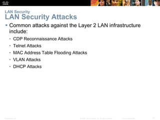 Presentation_ID 12© 2008 Cisco Systems, Inc. All rights reserved. Cisco Confidential
LAN Security
LAN Security Attacks
 Common attacks against the Layer 2 LAN infrastructure
include:
• CDP Reconnaissance Attacks
• Telnet Attacks
• MAC Address Table Flooding Attacks
• VLAN Attacks
• DHCP Attacks
 