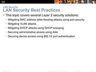 Presentation_ID 13© 2008 Cisco Systems, Inc. All rights reserved. Cisco Confidential
 This topic covers several Layer 2 security solutions:
• Mitigating MAC address table flooding attacks using port security
• Mitigating VLAN attacks
• Mitigating DHCP attacks using DHCP snooping
• Securing administrative access using AAA
• Securing device access using 802.1X port authentication
LAN Security
LAN Security Best Practices
 