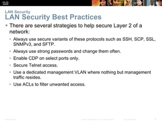 Presentation_ID 14© 2008 Cisco Systems, Inc. All rights reserved. Cisco Confidential
 There are several strategies to help secure Layer 2 of a
network:
• Always use secure variants of these protocols such as SSH, SCP, SSL,
SNMPv3, and SFTP.
• Always use strong passwords and change them often.
• Enable CDP on select ports only.
• Secure Telnet access.
• Use a dedicated management VLAN where nothing but management
traffic resides.
• Use ACLs to filter unwanted access.
LAN Security
LAN Security Best Practices
 