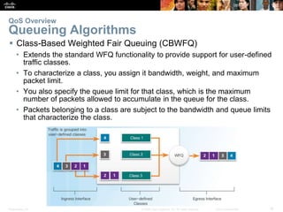 Presentation_ID 18© 2008 Cisco Systems, Inc. All rights reserved. Cisco Confidential
 Class-Based Weighted Fair Queuing (CBWFQ)
• Extends the standard WFQ functionality to provide support for user-defined
traffic classes.
• To characterize a class, you assign it bandwidth, weight, and maximum
packet limit.
• You also specify the queue limit for that class, which is the maximum
number of packets allowed to accumulate in the queue for the class.
• Packets belonging to a class are subject to the bandwidth and queue limits
that characterize the class.
QoS Overview
Queueing Algorithms
 