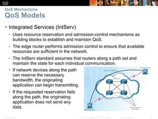 Presentation_ID 22© 2008 Cisco Systems, Inc. All rights reserved. Cisco Confidential
QoS Mechanisms
QoS Models
 Integrated Services (IntServ)
• Uses resource reservation and admission-control mechanisms as
building blocks to establish and maintain QoS.
• The edge router performs admission control to ensure that available
resources are sufficient in the network.
• The IntServ standard assumes that routers along a path set and
maintain the state for each individual communication.
• If network devices along the path
can reserve the necessary
bandwidth, the originating
application can begin transmitting.
• If the requested reservation fails
along the path, the originating
application does not send any
data.
 