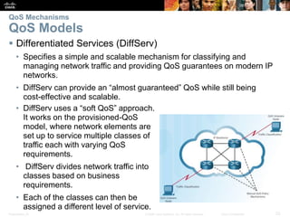 Presentation_ID 23© 2008 Cisco Systems, Inc. All rights reserved. Cisco Confidential
QoS Mechanisms
QoS Models
 Differentiated Services (DiffServ)
• Specifies a simple and scalable mechanism for classifying and
managing network traffic and providing QoS guarantees on modern IP
networks.
• DiffServ can provide an “almost guaranteed” QoS while still being
cost-effective and scalable.
• DiffServ uses a “soft QoS” approach.
It works on the provisioned-QoS
model, where network elements are
set up to service multiple classes of
traffic each with varying QoS
requirements.
• DiffServ divides network traffic into
classes based on business
requirements.
• Each of the classes can then be
assigned a different level of service.
 