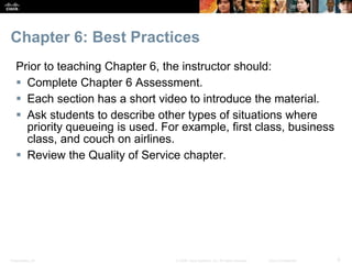 Presentation_ID 6© 2008 Cisco Systems, Inc. All rights reserved. Cisco Confidential
Chapter 6: Best Practices
Prior to teaching Chapter 6, the instructor should:
 Complete Chapter 6 Assessment.
 Each section has a short video to introduce the material.
 Ask students to describe other types of situations where
priority queueing is used. For example, first class, business
class, and couch on airlines.
 Review the Quality of Service chapter.
 