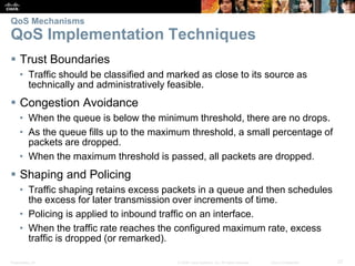 Presentation_ID 27© 2008 Cisco Systems, Inc. All rights reserved. Cisco Confidential
QoS Mechanisms
QoS Implementation Techniques
 Trust Boundaries
• Traffic should be classified and marked as close to its source as
technically and administratively feasible.
 Congestion Avoidance
• When the queue is below the minimum threshold, there are no drops.
• As the queue fills up to the maximum threshold, a small percentage of
packets are dropped.
• When the maximum threshold is passed, all packets are dropped.
 Shaping and Policing
• Traffic shaping retains excess packets in a queue and then schedules
the excess for later transmission over increments of time.
• Policing is applied to inbound traffic on an interface.
• When the traffic rate reaches the configured maximum rate, excess
traffic is dropped (or remarked).
 