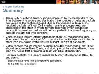 Presentation_ID 29© 2008 Cisco Systems, Inc. All rights reserved. Cisco Confidential
Chapter Summary
Summary
 The quality of network transmission is impacted by the bandwidth of the
links between the source and destination, the sources of delay as packets
are routed to the destination, and jitter or the variation in delay of the
received packets. Without QoS mechanisms in place, packets are
processed in the order in which they are received. When congestion
occurs, time-sensitive packets will be dropped with the same frequency as
packets that are not time-sensitive.
 Voice packets require latency of no more than 150 milliseconds (ms).
Jitter should be no more than 30 ms, and voice packet loss should be no
more than 1%. Voice traffic requires at least 30 Kb/s of bandwidth.
 Video packets require latency no more than 400 milliseconds (ms). Jitter
should be no more than 50 ms, and video packet loss should be no more
than 1%. Video traffic requires at least 384 Kb/s of bandwidth.
 For data packets, two factors impact the Quality of Experience (QoE) for
end users:
• Does the data come from an interactive application?
• Is the data mission critical?
 