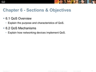 Presentation_ID 10© 2008 Cisco Systems, Inc. All rights reserved. Cisco Confidential
Chapter 6 - Sections & Objectives
 6.1 QoS Overview
• Explain the purpose and characteristics of QoS.
 6.2 QoS Mechanisms
• Explain how networking devices implement QoS.
 