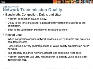 Presentation_ID 13© 2008 Cisco Systems, Inc. All rights reserved. Cisco Confidential
QoS Overview
Network Transmission Quality
 Bandwidth, Congestion, Delay, and Jitter
• Network congestion causes delay.
• Delay is the time it takes for a packet to travel from the source to the
destination.
• Jitter is the variation in the delay of received packets.
 Packet Loss
• When congestion occurs, network devices such as routers and switches
can drop packets.
• Packet loss is a very common cause of voice quality problems on an IP
network.
• In a properly designed network, packet loss should be near zero.
• Network engineers use QoS mechanisms to classify voice packets for
zero packet loss.
 