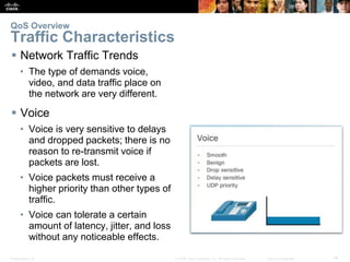 Presentation_ID 14© 2008 Cisco Systems, Inc. All rights reserved. Cisco Confidential
 Network Traffic Trends
• The type of demands voice,
video, and data traffic place on
the network are very different.
 Voice
• Voice is very sensitive to delays
and dropped packets; there is no
reason to re-transmit voice if
packets are lost.
• Voice packets must receive a
higher priority than other types of
traffic.
• Voice can tolerate a certain
amount of latency, jitter, and loss
without any noticeable effects.
QoS Overview
Traffic Characteristics
 