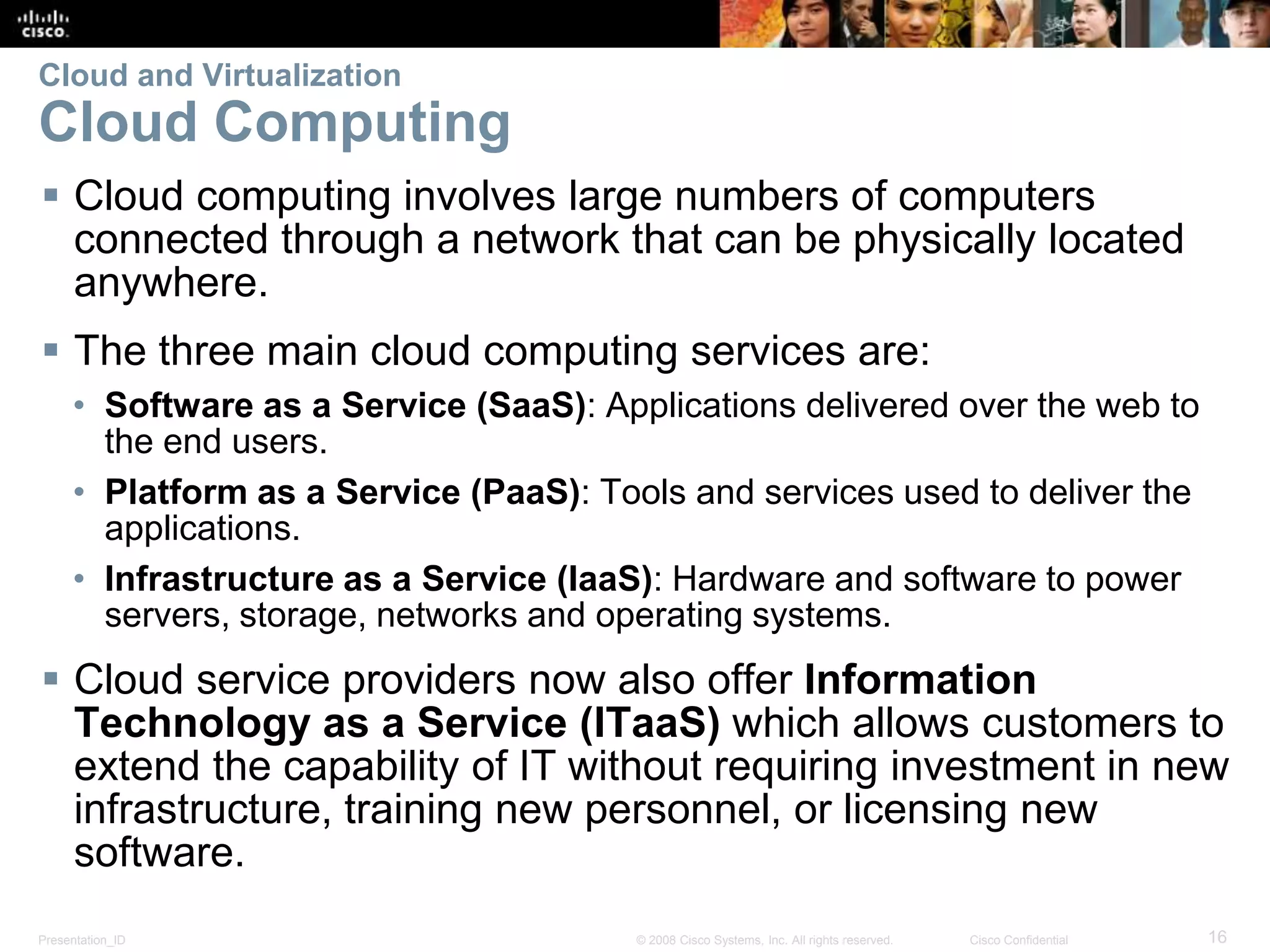 Presentation_ID 16© 2008 Cisco Systems, Inc. All rights reserved. Cisco Confidential
Cloud and Virtualization
Cloud Computing
 Cloud computing involves large numbers of computers
connected through a network that can be physically located
anywhere.
 The three main cloud computing services are:
• Software as a Service (SaaS): Applications delivered over the web to
the end users.
• Platform as a Service (PaaS): Tools and services used to deliver the
applications.
• Infrastructure as a Service (IaaS): Hardware and software to power
servers, storage, networks and operating systems.
 Cloud service providers now also offer Information
Technology as a Service (ITaaS) which allows customers to
extend the capability of IT without requiring investment in new
infrastructure, training new personnel, or licensing new
software.
 